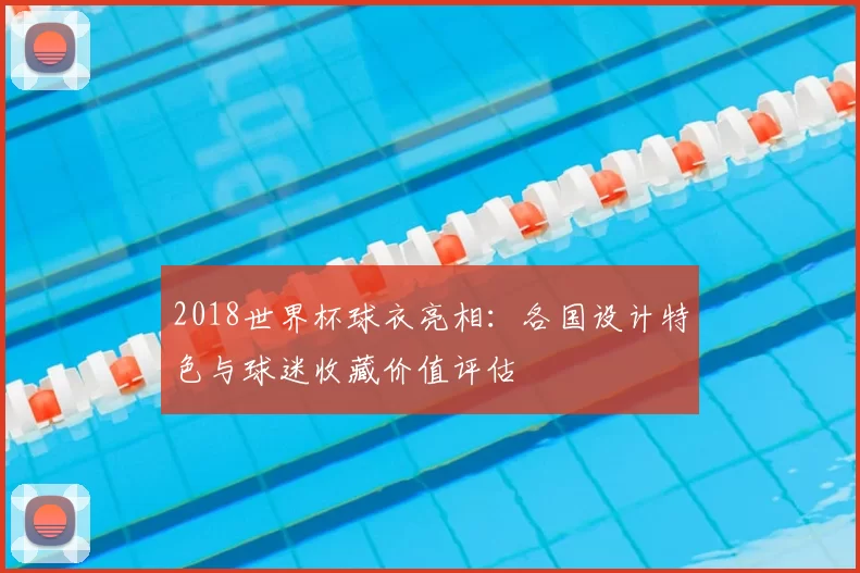 2018世界杯球衣亮相：各国设计特色与球迷收藏价值评估