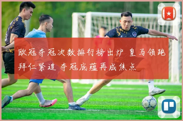 欧冠夺冠次数排行榜出炉 皇马领跑拜仁紧追 夺冠底蕴再成焦点