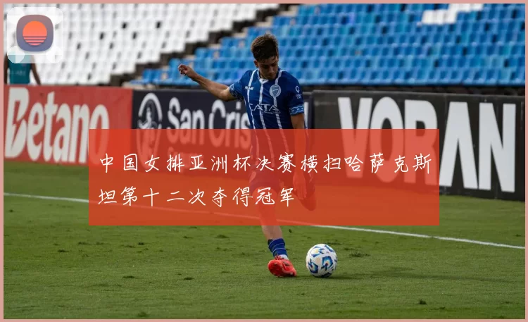 中国女排亚洲杯决赛横扫哈萨克斯坦第十二次夺得冠军