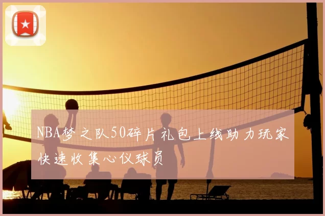 NBA梦之队50碎片礼包上线助力玩家快速收集心仪球员