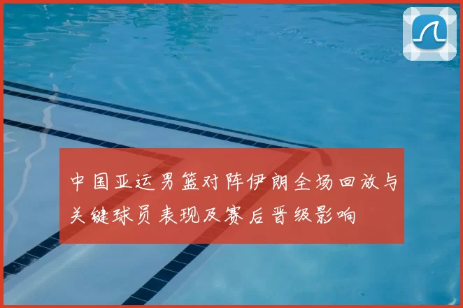 中国亚运男篮对阵伊朗全场回放与关键球员表现及赛后晋级影响