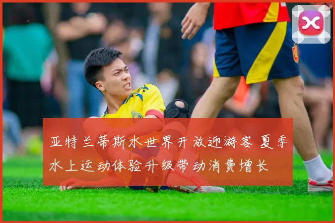 亚特兰蒂斯水世界开放迎游客 夏季水上运动体验升级带动消费增长