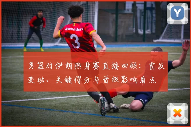 男篮对伊朗热身赛直播回顾：首发变动、关键得分与晋级影响看点