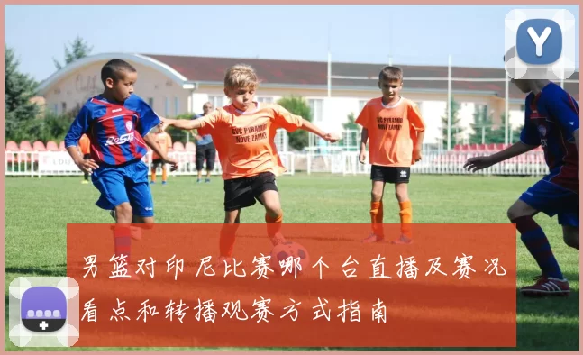 男篮对印尼比赛哪个台直播及赛况看点和转播观赛方式指南