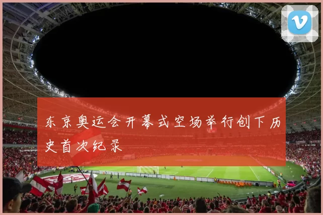 东京奥运会开幕式空场举行创下历史首次纪录