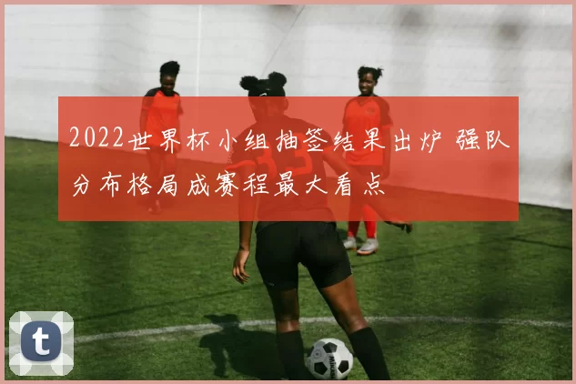 2022世界杯小组抽签结果出炉 强队分布格局成赛程最大看点