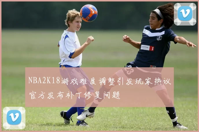 NBA2K18游戏难度调整引发玩家热议官方发布补丁修复问题