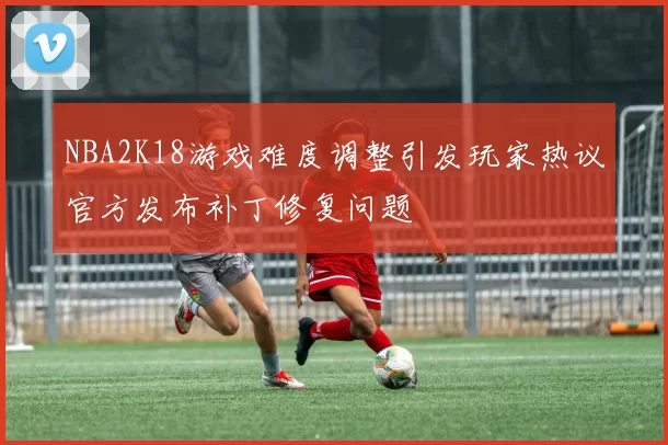 NBA2K18游戏难度调整引发玩家热议官方发布补丁修复问题