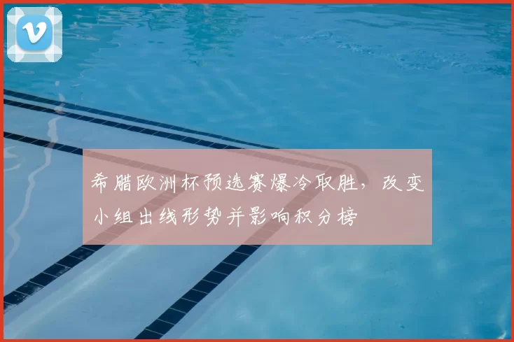 希腊欧洲杯预选赛爆冷取胜，改变小组出线形势并影响积分榜