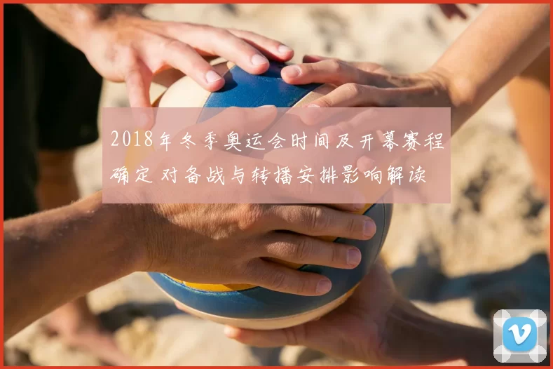 2018年冬季奥运会时间及开幕赛程确定 对备战与转播安排影响解读