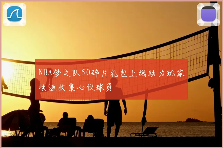 NBA梦之队50碎片礼包上线助力玩家快速收集心仪球员