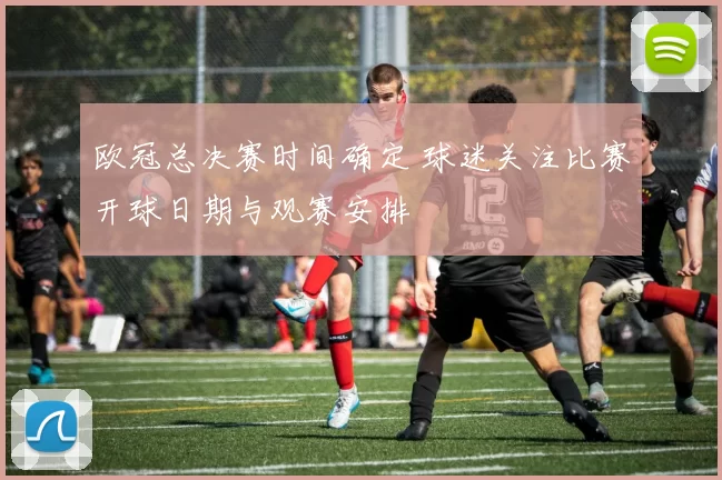 欧冠总决赛时间确定 球迷关注比赛开球日期与观赛安排