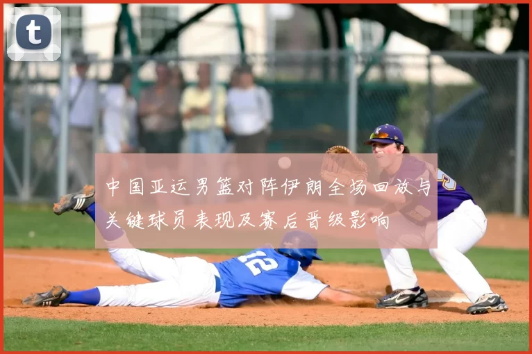 中国亚运男篮对阵伊朗全场回放与关键球员表现及赛后晋级影响