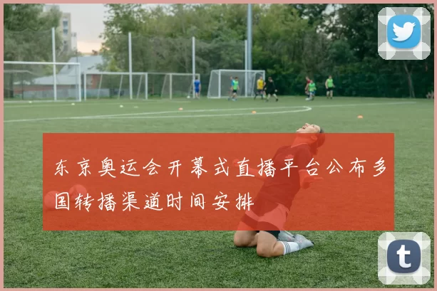 东京奥运会开幕式直播平台公布多国转播渠道时间安排