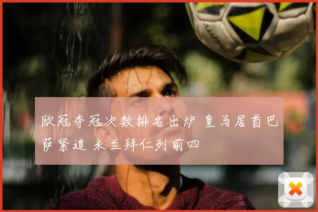 欧冠夺冠次数排名出炉 皇马居首巴萨紧追 米兰拜仁列前四