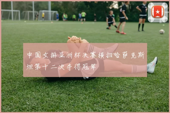 中国女排亚洲杯决赛横扫哈萨克斯坦第十二次夺得冠军