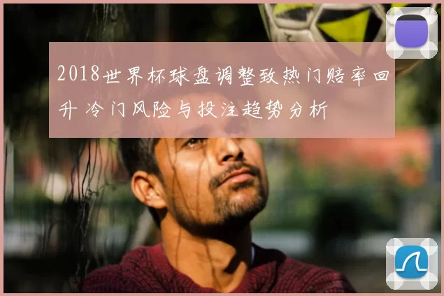 2018世界杯球盘调整致热门赔率回升 冷门风险与投注趋势分析