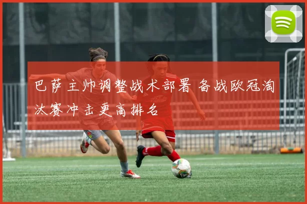 巴萨主帅调整战术部署 备战欧冠淘汰赛冲击更高排名