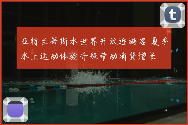 亚特兰蒂斯水世界开放迎游客 夏季水上运动体验升级带动消费增长