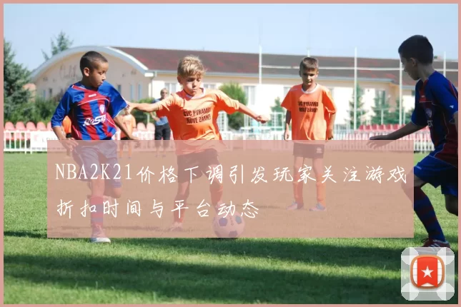 NBA2K21价格下调引发玩家关注游戏折扣时间与平台动态