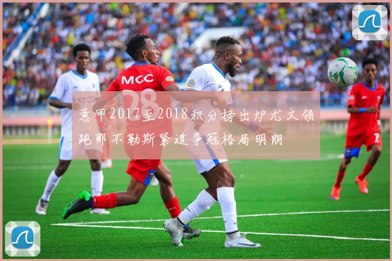 意甲2017至2018积分榜出炉尤文领跑那不勒斯紧追争冠格局明朗