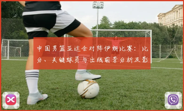 中国男篮亚运会对阵伊朗比赛：比分、关键球员与出线前景分析及影响看点