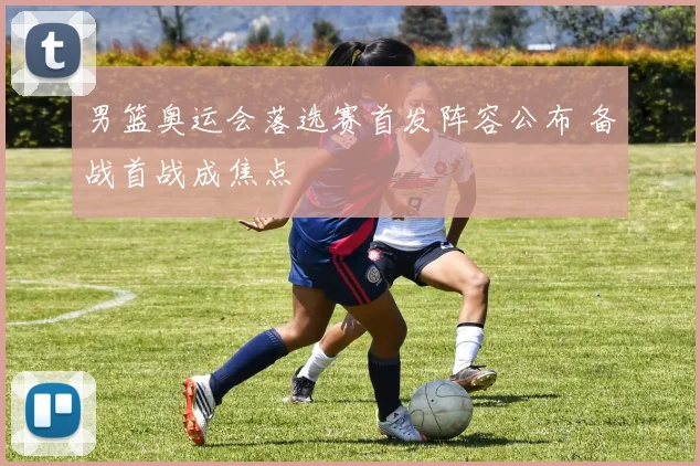 男篮奥运会落选赛首发阵容公布 备战首战成焦点