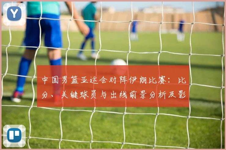 中国男篮亚运会对阵伊朗比赛：比分、关键球员与出线前景分析及影响看点