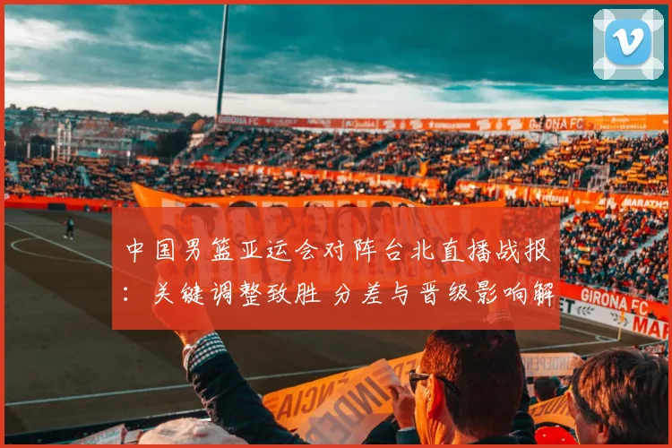 中国男篮亚运会对阵台北直播战报：关键调整致胜 分差与晋级影响解析