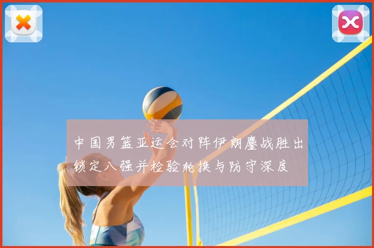 中国男篮亚运会对阵伊朗鏖战胜出锁定八强并检验轮换与防守深度