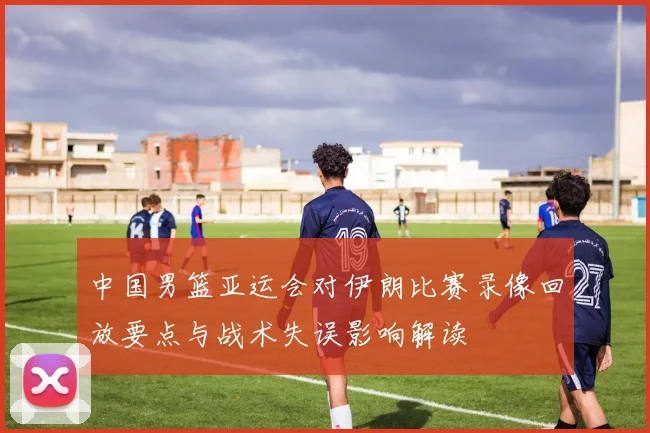 中国男篮亚运会对伊朗比赛录像回放要点与战术失误影响解读