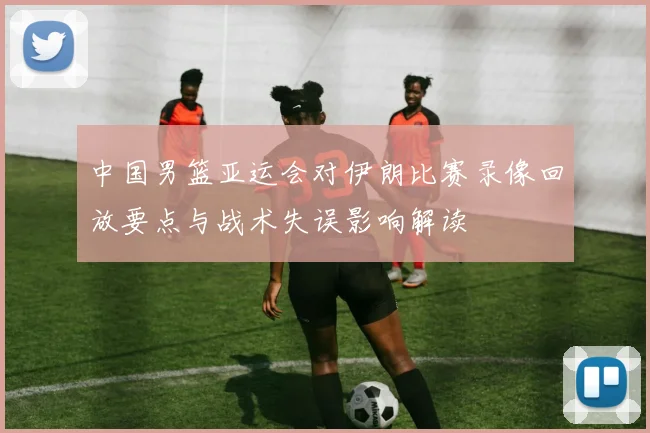 中国男篮亚运会对伊朗比赛录像回放要点与战术失误影响解读