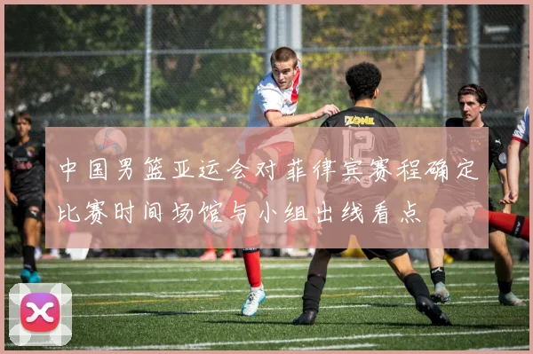 中国男篮亚运会对菲律宾赛程确定比赛时间场馆与小组出线看点