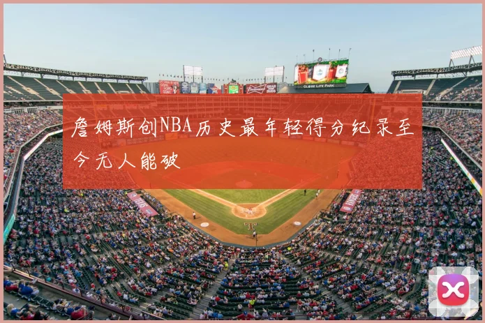 詹姆斯创NBA历史最年轻得分纪录至今无人能破