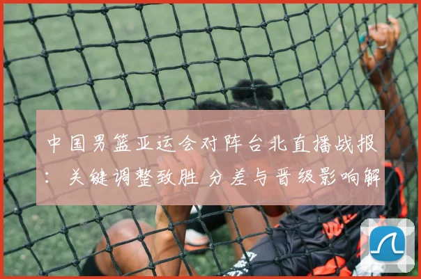 中国男篮亚运会对阵台北直播战报：关键调整致胜 分差与晋级影响解析