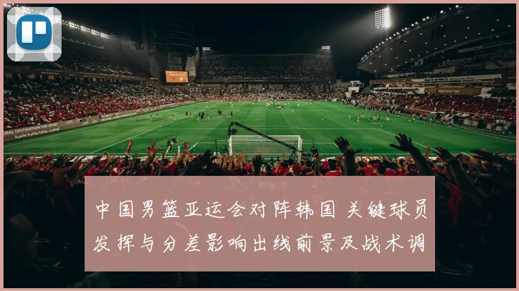 中国男篮亚运会对阵韩国 关键球员发挥与分差影响出线前景及战术调整