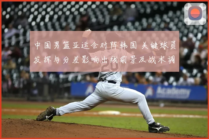 中国男篮亚运会对阵韩国 关键球员发挥与分差影响出线前景及战术调整