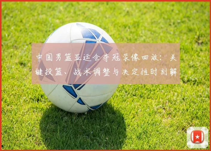 中国男篮亚运会夺冠录像回放：关键投篮、战术调整与决定性时刻解读