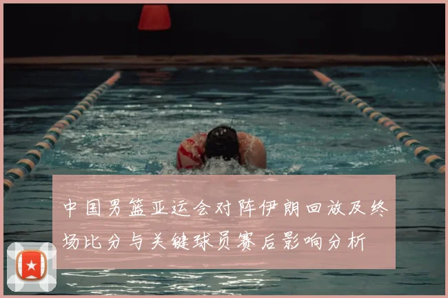 中国男篮亚运会对阵伊朗回放及终场比分与关键球员赛后影响分析