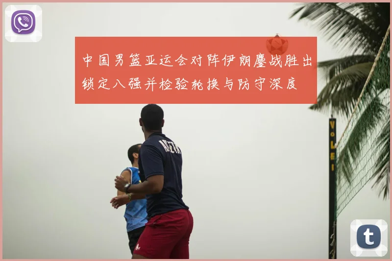 中国男篮亚运会对阵伊朗鏖战胜出锁定八强并检验轮换与防守深度